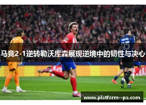 马竞2-1逆转勒沃库森展现逆境中的韧性与决心 马竞2-1逆转勒沃库森展现逆境中的韧性与决心